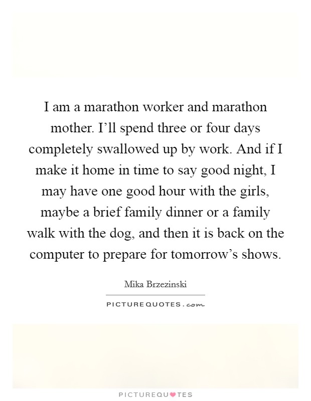 I am a marathon worker and marathon mother. I'll spend three or four days completely swallowed up by work. And if I make it home in time to say good night, I may have one good hour with the girls, maybe a brief family dinner or a family walk with the dog, and then it is back on the computer to prepare for tomorrow's shows. Picture Quote #1