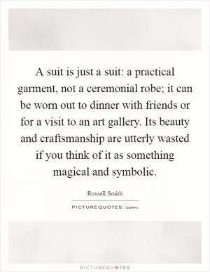 A suit is just a suit: a practical garment, not a ceremonial robe; it can be worn out to dinner with friends or for a visit to an art gallery. Its beauty and craftsmanship are utterly wasted if you think of it as something magical and symbolic Picture Quote #1