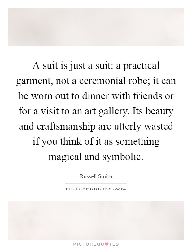 A suit is just a suit: a practical garment, not a ceremonial robe; it can be worn out to dinner with friends or for a visit to an art gallery. Its beauty and craftsmanship are utterly wasted if you think of it as something magical and symbolic. Picture Quote #1