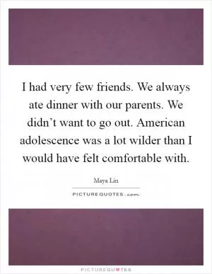 I had very few friends. We always ate dinner with our parents. We didn’t want to go out. American adolescence was a lot wilder than I would have felt comfortable with Picture Quote #1