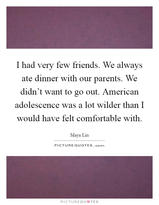 I had very few friends. We always ate dinner with our parents. We didn't want to go out. American adolescence was a lot wilder than I would have felt comfortable with. Picture Quote #1