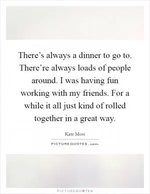There’s always a dinner to go to. There’re always loads of people around. I was having fun working with my friends. For a while it all just kind of rolled together in a great way Picture Quote #1