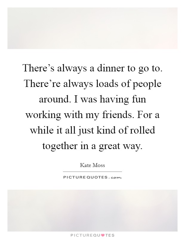 There's always a dinner to go to. There're always loads of people around. I was having fun working with my friends. For a while it all just kind of rolled together in a great way. Picture Quote #1