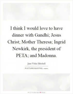 I think I would love to have dinner with Gandhi; Jesus Christ; Mother Theresa; Ingrid Newkirk, the president of PETA; and Madonna Picture Quote #1