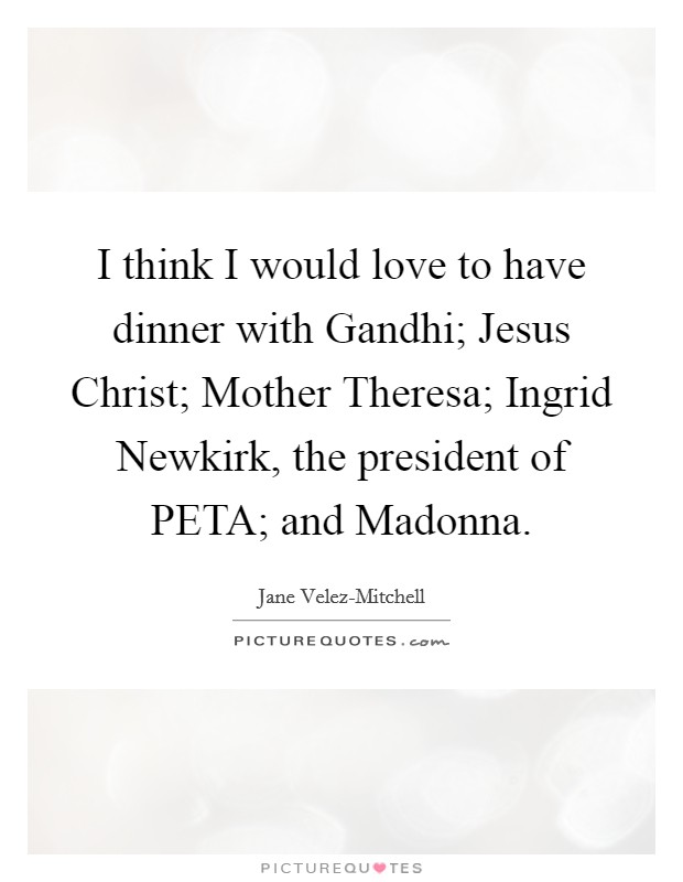 I think I would love to have dinner with Gandhi; Jesus Christ; Mother Theresa; Ingrid Newkirk, the president of PETA; and Madonna. Picture Quote #1