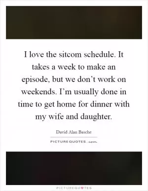 I love the sitcom schedule. It takes a week to make an episode, but we don’t work on weekends. I’m usually done in time to get home for dinner with my wife and daughter Picture Quote #1