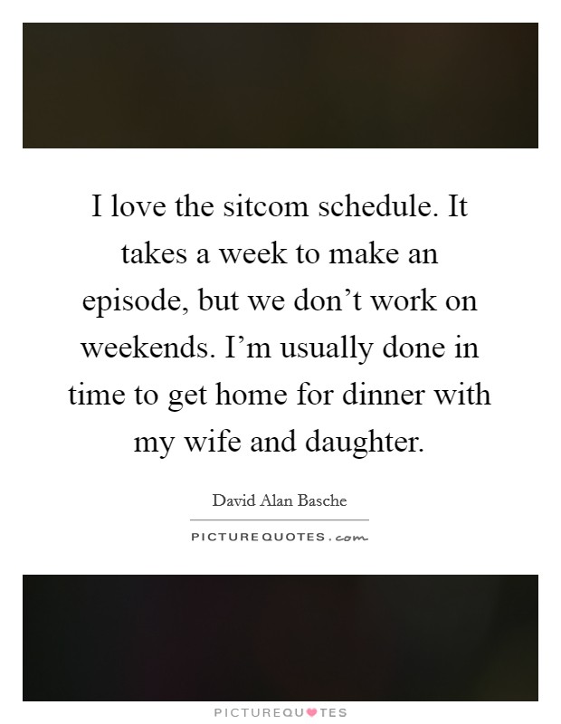 I love the sitcom schedule. It takes a week to make an episode, but we don't work on weekends. I'm usually done in time to get home for dinner with my wife and daughter. Picture Quote #1