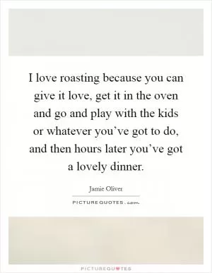 I love roasting because you can give it love, get it in the oven and go and play with the kids or whatever you’ve got to do, and then hours later you’ve got a lovely dinner Picture Quote #1