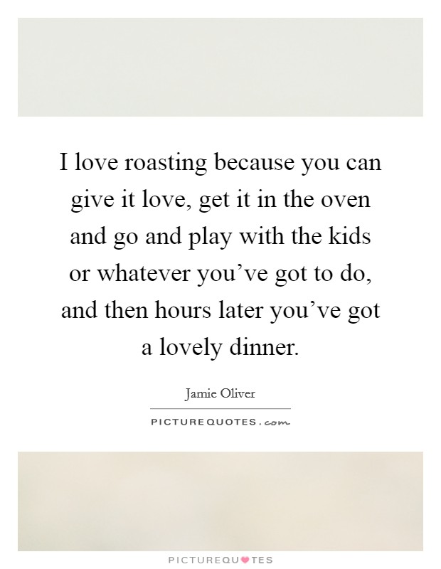 I love roasting because you can give it love, get it in the oven and go and play with the kids or whatever you've got to do, and then hours later you've got a lovely dinner. Picture Quote #1