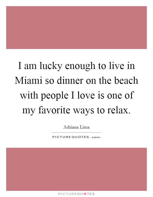 I am lucky enough to live in Miami so dinner on the beach with people I love is one of my favorite ways to relax. Picture Quote #1