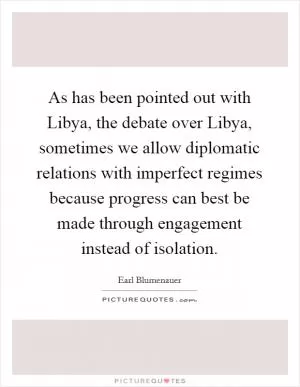 As has been pointed out with Libya, the debate over Libya, sometimes we allow diplomatic relations with imperfect regimes because progress can best be made through engagement instead of isolation Picture Quote #1