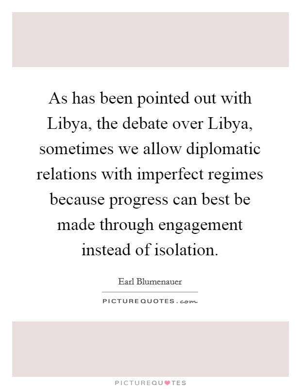 As has been pointed out with Libya, the debate over Libya, sometimes we allow diplomatic relations with imperfect regimes because progress can best be made through engagement instead of isolation. Picture Quote #1