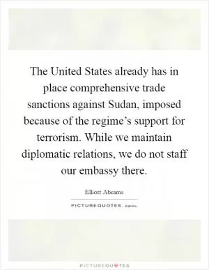 The United States already has in place comprehensive trade sanctions against Sudan, imposed because of the regime’s support for terrorism. While we maintain diplomatic relations, we do not staff our embassy there Picture Quote #1