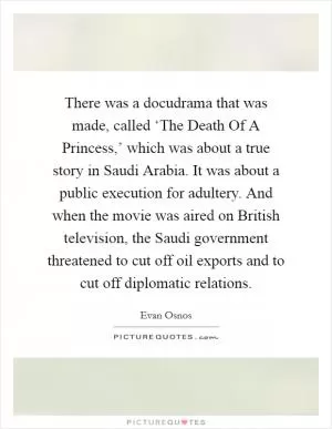 There was a docudrama that was made, called ‘The Death Of A Princess,’ which was about a true story in Saudi Arabia. It was about a public execution for adultery. And when the movie was aired on British television, the Saudi government threatened to cut off oil exports and to cut off diplomatic relations Picture Quote #1