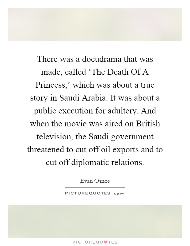 There was a docudrama that was made, called ‘The Death Of A Princess,' which was about a true story in Saudi Arabia. It was about a public execution for adultery. And when the movie was aired on British television, the Saudi government threatened to cut off oil exports and to cut off diplomatic relations. Picture Quote #1