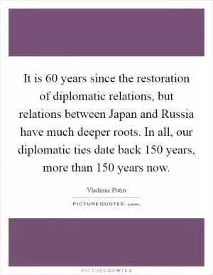 It is 60 years since the restoration of diplomatic relations, but relations between Japan and Russia have much deeper roots. In all, our diplomatic ties date back 150 years, more than 150 years now Picture Quote #1