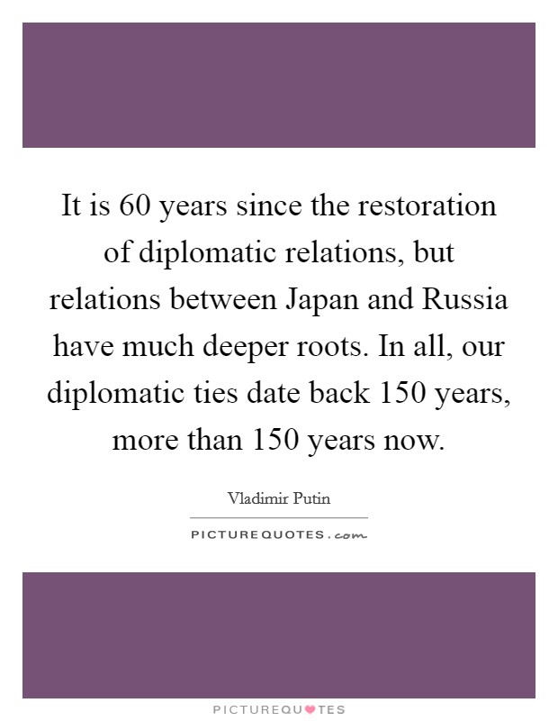 It is 60 years since the restoration of diplomatic relations, but relations between Japan and Russia have much deeper roots. In all, our diplomatic ties date back 150 years, more than 150 years now. Picture Quote #1