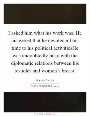 I asked him what his work was. He answered that he devoted all his time to his political activitiesHe was undoubtedly busy with the diplomatic relations between his testicles and women’s breast Picture Quote #1