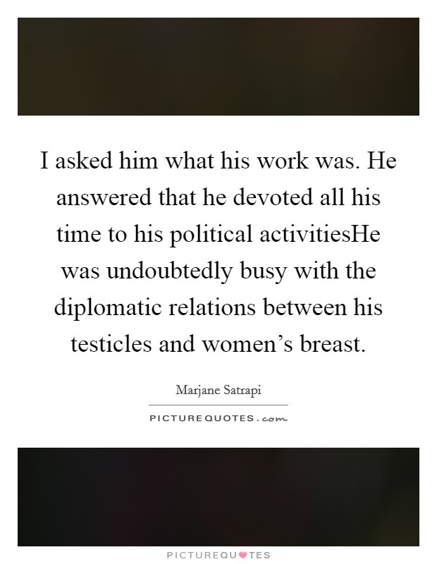 I asked him what his work was. He answered that he devoted all his time to his political activitiesHe was undoubtedly busy with the diplomatic relations between his testicles and women's breast. Picture Quote #1