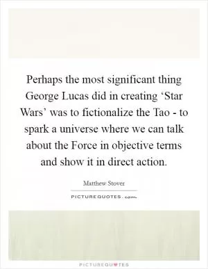 Perhaps the most significant thing George Lucas did in creating ‘Star Wars’ was to fictionalize the Tao - to spark a universe where we can talk about the Force in objective terms and show it in direct action Picture Quote #1