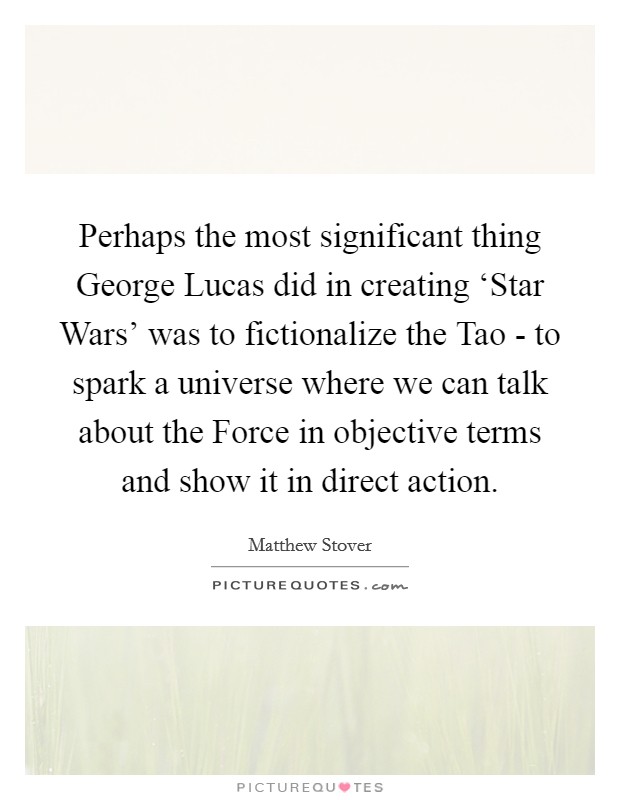 Perhaps the most significant thing George Lucas did in creating ‘Star Wars' was to fictionalize the Tao - to spark a universe where we can talk about the Force in objective terms and show it in direct action. Picture Quote #1