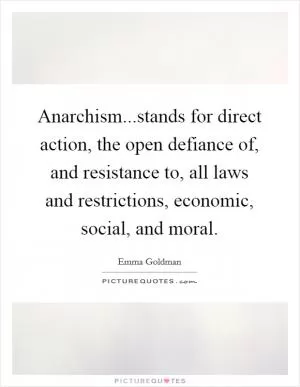 Anarchism...stands for direct action, the open defiance of, and resistance to, all laws and restrictions, economic, social, and moral Picture Quote #1
