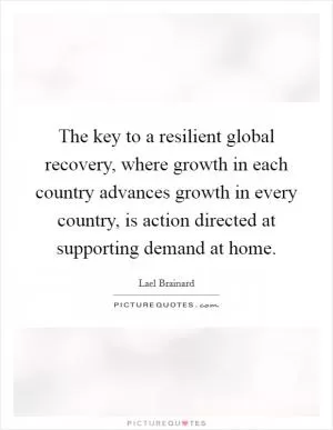 The key to a resilient global recovery, where growth in each country advances growth in every country, is action directed at supporting demand at home Picture Quote #1