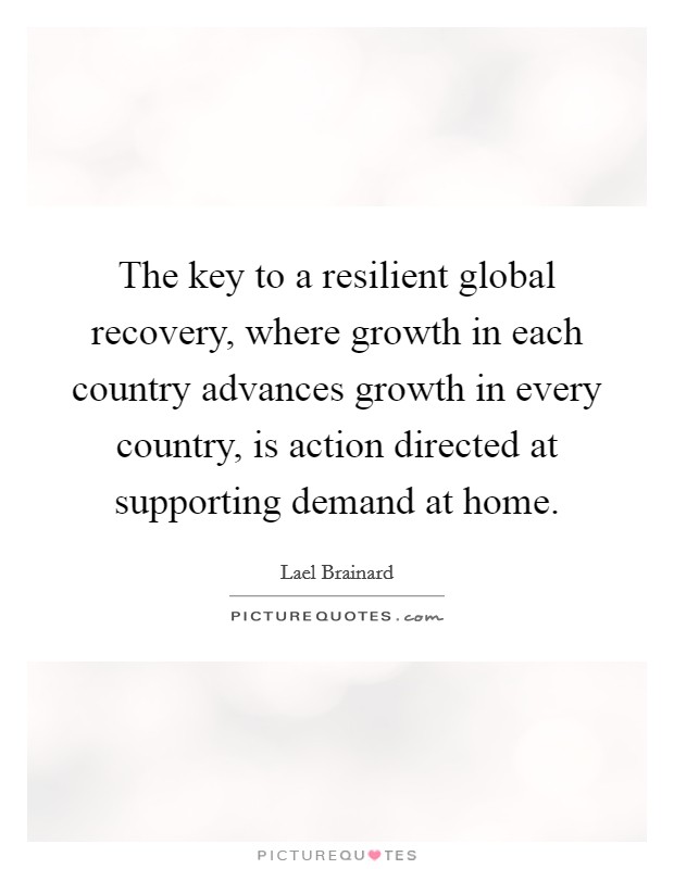 The key to a resilient global recovery, where growth in each country advances growth in every country, is action directed at supporting demand at home. Picture Quote #1
