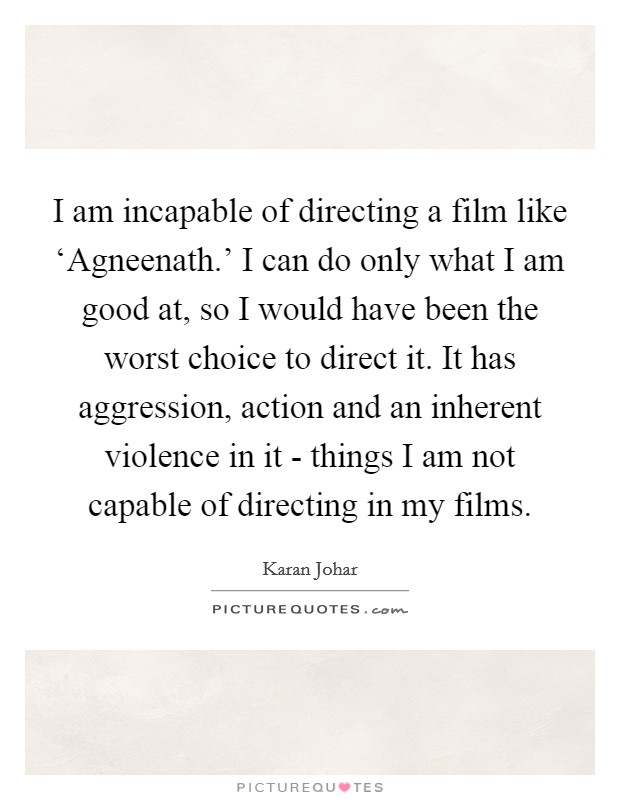 I am incapable of directing a film like ‘Agneenath.' I can do only what I am good at, so I would have been the worst choice to direct it. It has aggression, action and an inherent violence in it - things I am not capable of directing in my films. Picture Quote #1