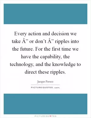 Every action and decision we take Â” or don’t Â” ripples into the future. For the first time we have the capability, the technology, and the knowledge to direct these ripples Picture Quote #1