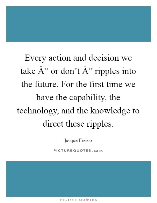 Every action and decision we take Â” or don't Â” ripples into the future. For the first time we have the capability, the technology, and the knowledge to direct these ripples. Picture Quote #1