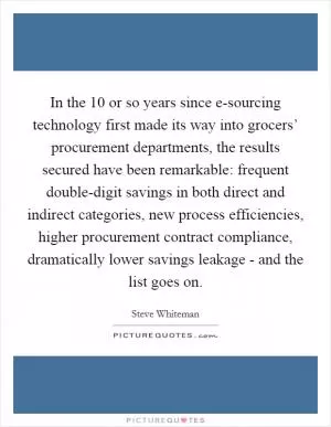 In the 10 or so years since e-sourcing technology first made its way into grocers’ procurement departments, the results secured have been remarkable: frequent double-digit savings in both direct and indirect categories, new process efficiencies, higher procurement contract compliance, dramatically lower savings leakage - and the list goes on Picture Quote #1