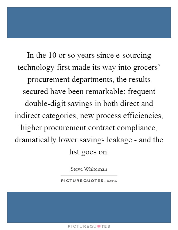 In the 10 or so years since e-sourcing technology first made its way into grocers' procurement departments, the results secured have been remarkable: frequent double-digit savings in both direct and indirect categories, new process efficiencies, higher procurement contract compliance, dramatically lower savings leakage - and the list goes on. Picture Quote #1