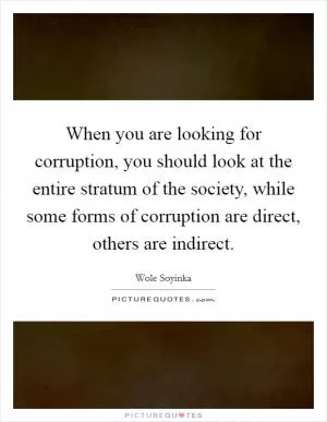 When you are looking for corruption, you should look at the entire stratum of the society, while some forms of corruption are direct, others are indirect Picture Quote #1