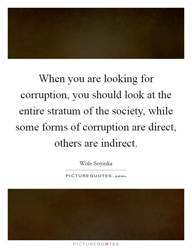 When you are looking for corruption, you should look at the entire stratum of the society, while some forms of corruption are direct, others are indirect. Picture Quote #1
