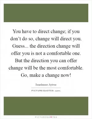 You have to direct change; if you don’t do so, change will direct you. Guess... the direction change will offer you is not a comfortable one. But the direction you can offer change will be the most comfortable. Go, make a change now! Picture Quote #1