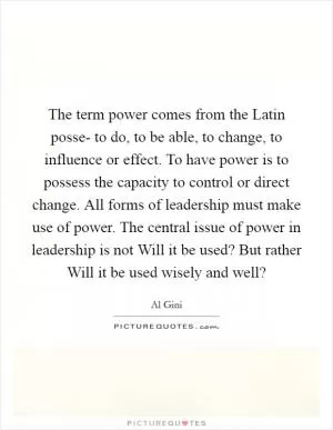 The term power comes from the Latin posse- to do, to be able, to change, to influence or effect. To have power is to possess the capacity to control or direct change. All forms of leadership must make use of power. The central issue of power in leadership is not Will it be used? But rather Will it be used wisely and well? Picture Quote #1