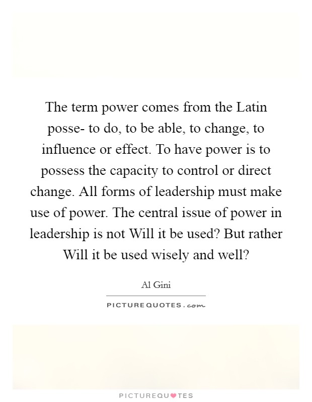 The term power comes from the Latin posse- to do, to be able, to change, to influence or effect. To have power is to possess the capacity to control or direct change. All forms of leadership must make use of power. The central issue of power in leadership is not Will it be used? But rather Will it be used wisely and well? Picture Quote #1