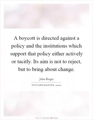 A boycott is directed against a policy and the institutions which support that policy either actively or tacitly. Its aim is not to reject, but to bring about change Picture Quote #1