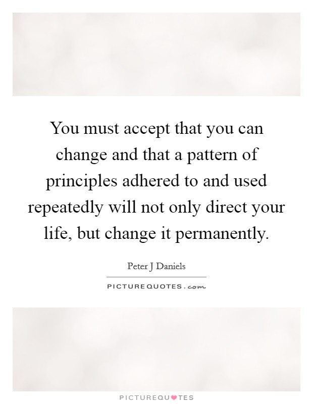 You must accept that you can change and that a pattern of principles adhered to and used repeatedly will not only direct your life, but change it permanently. Picture Quote #1