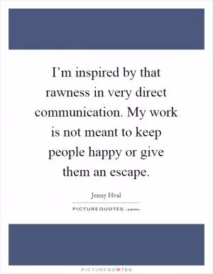 I’m inspired by that rawness in very direct communication. My work is not meant to keep people happy or give them an escape Picture Quote #1