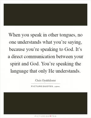 When you speak in other tongues, no one understands what you’re saying, because you’re speaking to God. It’s a direct communication between your spirit and God. You’re speaking the language that only He understands Picture Quote #1