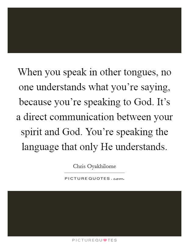 When you speak in other tongues, no one understands what you're saying, because you're speaking to God. It's a direct communication between your spirit and God. You're speaking the language that only He understands. Picture Quote #1
