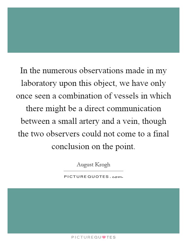In the numerous observations made in my laboratory upon this object, we have only once seen a combination of vessels in which there might be a direct communication between a small artery and a vein, though the two observers could not come to a final conclusion on the point. Picture Quote #1