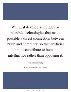 We must develop as quickly as possible technologies that make possible a direct connection between brain and computer, so that artificial brains contribute to human intelligence rather than opposing it Picture Quote #1