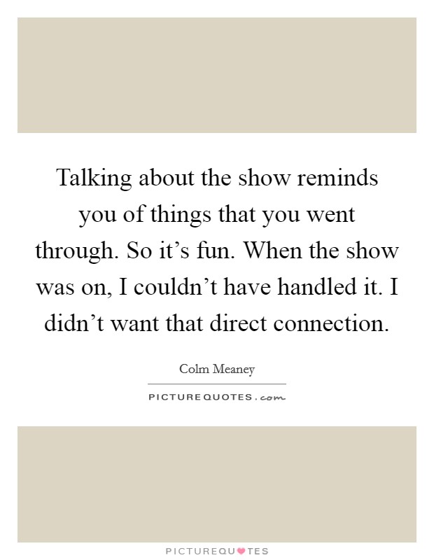 Talking about the show reminds you of things that you went through. So it's fun. When the show was on, I couldn't have handled it. I didn't want that direct connection. Picture Quote #1