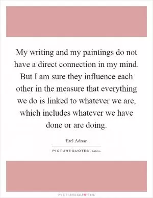 My writing and my paintings do not have a direct connection in my mind. But I am sure they influence each other in the measure that everything we do is linked to whatever we are, which includes whatever we have done or are doing Picture Quote #1