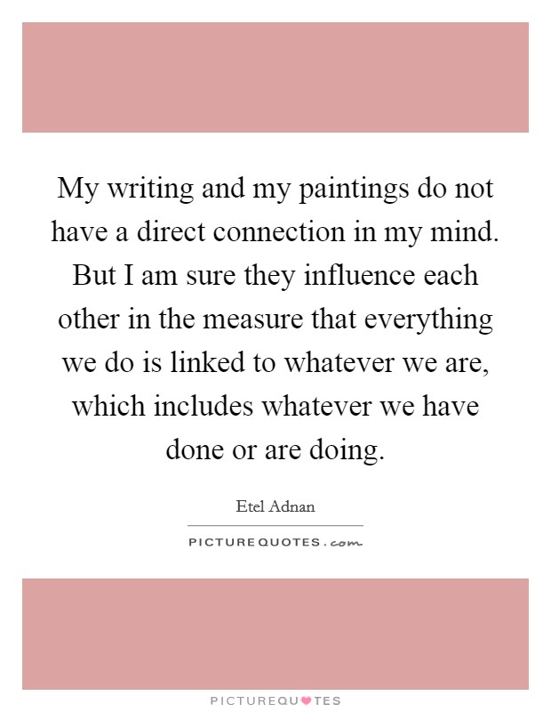 My writing and my paintings do not have a direct connection in my mind. But I am sure they influence each other in the measure that everything we do is linked to whatever we are, which includes whatever we have done or are doing. Picture Quote #1