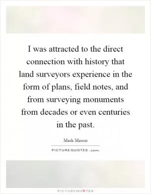 I was attracted to the direct connection with history that land surveyors experience in the form of plans, field notes, and from surveying monuments from decades or even centuries in the past Picture Quote #1