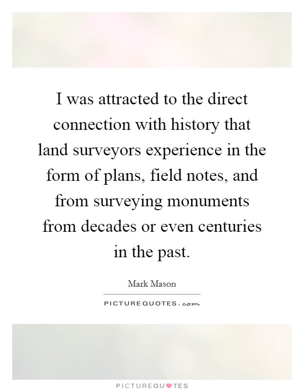 I was attracted to the direct connection with history that land surveyors experience in the form of plans, field notes, and from surveying monuments from decades or even centuries in the past. Picture Quote #1